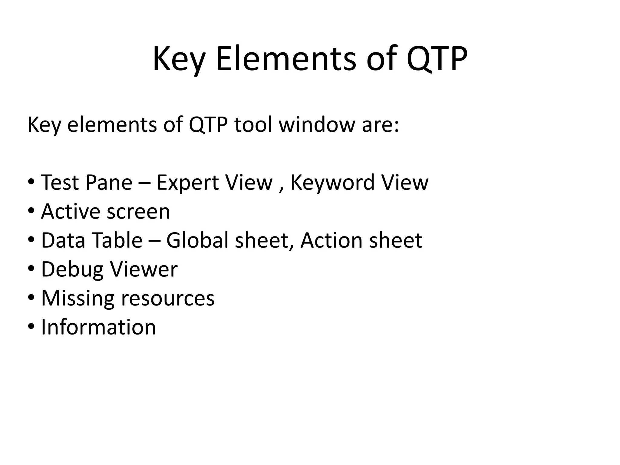 Key Elements of QTP
Key elements of QTP tool window are:

• Test Pane – Expert View , Keyword View
• Active screen
• Data Table – Global sheet, Action sheet
• Debug Viewer
• Missing resources
• Information
 