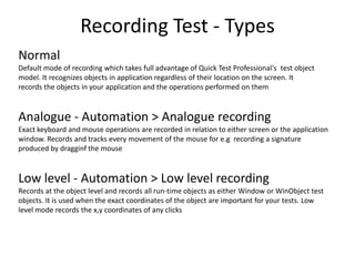 Recording Test - Types
Normal
Default mode of recording which takes full advantage of Quick Test Professional's test object
model. It recognizes objects in application regardless of their location on the screen. It
records the objects in your application and the operations performed on them



Analogue - Automation > Analogue recording
Exact keyboard and mouse operations are recorded in relation to either screen or the application
window. Records and tracks every movement of the mouse for e.g recording a signature
produced by dragginf the mouse



Low level - Automation > Low level recording
Records at the object level and records all run-time objects as either Window or WinObject test
objects. It is used when the exact coordinates of the object are important for your tests. Low
level mode records the x,y coordinates of any clicks
 