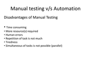 Manual testing v/s Automation
Disadvantages of Manual Testing

• Time consuming
• More resource(s) required
• Human errors
• Repetition of task is not much
• Tiredness
• Simultaneous of tasks is not possible (parallel)
 