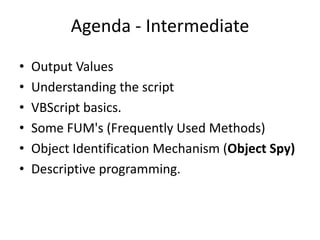 Agenda - Intermediate
•   Output Values
•   Understanding the script
•   VBScript basics.
•   Some FUM's (Frequently Used Methods)
•   Object Identification Mechanism (Object Spy)
•   Descriptive programming.
 