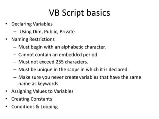 VB Script basics
• Declaring Variables
   – Using Dim, Public, Private
• Naming Restrictions
   – Must begin with an alphabetic character.
   – Cannot contain an embedded period.
   – Must not exceed 255 characters.
   – Must be unique in the scope in which it is declared.
   – Make sure you never create variables that have the same
     name as keywords
• Assigning Values to Variables
• Creating Constants
• Conditions & Looping
 