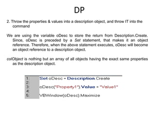 DP
2. Throw the properties & values into a description object, and throw IT into the
    command

We are using the variable oDesc to store the return from Description.Create.
  Since, oDesc is preceded by a Set statement, that makes it an object
  reference. Therefore, when the above statement executes, oDesc will become
  an object reference to a description object.

colObject is nothing but an array of all objects having the exact same properties
   as the description object.
 