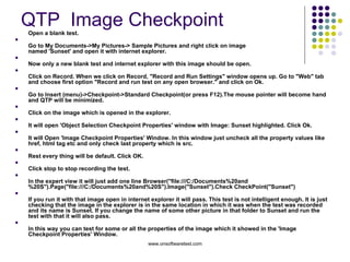 QTP  Image Checkpoint  Open a blank test. Go to My Documents->My Pictures-> Sample Pictures and right click on image named 'Sunset' and open it with internet explorer. Now only a new blank test and internet explorer with this image should be open. Click on Record. When we click on Record, "Record and Run Settings" window opens up. Go to "Web" tab and choose first option "Record and run test on any open browser." and click on Ok. Go to Insert (menu)->Checkpoint->Standard Checkpoint(or press F12).The mouse pointer will become hand and QTP will be minimized. Click on the image which is opened in the explorer. It will open 'Object Selection Checkpoint Properties' window with Image: Sunset highlighted. Click Ok. It will Open 'Image Checkpoint Properties' Window. In this window just uncheck all the property values like href, html tag etc and only check last property which is src. Rest every thing will be default. Click OK. Click stop to stop recording the test. In the expert view it will just add one line Browser("file:///C:/Documents%20and%20S").Page("file:///C:/Documents%20and%20S").Image("Sunset").Check CheckPoint("Sunset") If you run it with that image open in internet explorer it will pass. This test is not intelligent enough. It is just checking that the image in the explorer is in the same location in which it was when the test was recorded and its name is Sunset. If you change the name of some other picture in that folder to Sunset and run the test with that it will also pass. In this way you can test for some or all the properties of the image which it showed in the 'Image Checkpoint Properties' Window. 