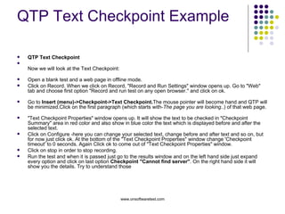 QTP Text Checkpoint Example QTP Text Checkpoint  Now we will look at the Text Checkpoint: Open a blank test and a web page in offline mode. Click on Record. When we click on Record, "Record and Run Settings" window opens up. Go to "Web" tab and choose first option "Record and run test on any open browser." and click on ok. Go to  Insert (menu)->Checkpoint->Text Checkpoint. The mouse pointer will become hand and QTP will be minimized.Click on the first paragraph (which starts with- The page you are looking ..) of that web page. "Text Checkpoint Properties" window opens up. It will show the text to be checked in "Checkpoint Summary" area in red color and also show in blue color the text which is displayed before and after the selected text.  Click on Configure -here you can change your selected text, change before and after text and so on, but for now just click ok. At the bottom of the "Text Checkpoint Properties" window change 'Checkpoint timeout' to 0 seconds. Again Click ok to come out of "Text Checkpoint Properties" window.  Click on stop in order to stop recording. Run the test and when it is passed just go to the results window and on the left hand side just expand every option and click on last option  Checkpoint "Cannot find server" . On the right hand side it will show you the details. Try to understand those 