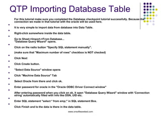 QTP Importing Database Table  For this tutorial make sure you completed the Database checkpoint tutorial successfully. Because the connection we made in that tutorial with the oracle will be used here. It is very simple to import data from database into Data Table. Right-click somewhere inside the data table. Go to Sheet->Import->From Database... "Database Query Wizard" opens. Click on the radio button "Specify SQL statement manually". (make sure that "Maximum number of rows" checkbox is NOT checked) Click Next Click Create button. "Select Data Source" window opens Click "Machine Data Source" Tab Select Oracle from there and click ok. Enter password for oracle in the "Oracle ODBC Driver Connect window" After entering password when you click on ok, it open "Database Query Wizard" window with 'Connection string' automatically filled with info like DSN, UID etc. Enter SQL statement "select * from emp;" in SQL statement Box. Click Finish and lo the data is there in the data table. 