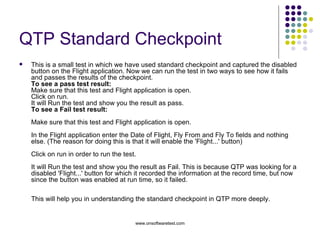 QTP Standard Checkpoint This is a small test in which we have used standard checkpoint and captured the disabled button on the Flight application. Now we can run the test in two ways to see how it fails and passes the results of the checkpoint. To see a pass test result: Make sure that this test and Flight application is open. Click on run. It will Run the test and show you the result as pass. To see a Fail test result:  Make sure that this test and Flight application is open. In the Flight application enter the Date of Flight, Fly From and Fly To fields and nothing else. (The reason for doing this is that it will enable the 'Flight...' button) Click on run in order to run the test. It will Run the test and show you the result as Fail. This is because QTP was looking for a disabled 'Flight...' button for which it recorded the information at the record time, but now since the button was enabled at run time, so it failed. This will help you in understanding the standard checkpoint in QTP more deeply. 