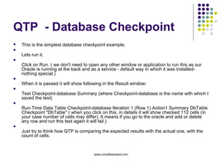 QTP  - Database Checkpoint This is the simplest database checkpoint example. Lets run it. Click on Run. ( we don't need to open any other window or application to run this as our Oracle is running at the back end as a service - default way in which it was installed- nothing special.) When it is passed it will show following in the Result window: Test Checkpoint-database Summary (where Checkpoint-database is the name with which I saved the test) Run-Time Data Table Checkpoint-database Iteration 1 (Row 1) Action1 Summary DbTable Checkpoint "DbTable" ( when you click on this, in details it will show checked 112 cells (in your case number of cells may differ). It means if you go to the oracle and add or delete any row and run this test again it will fail.) Just try to think how QTP is comparing the expected results with the actual one, with the count of cells. 