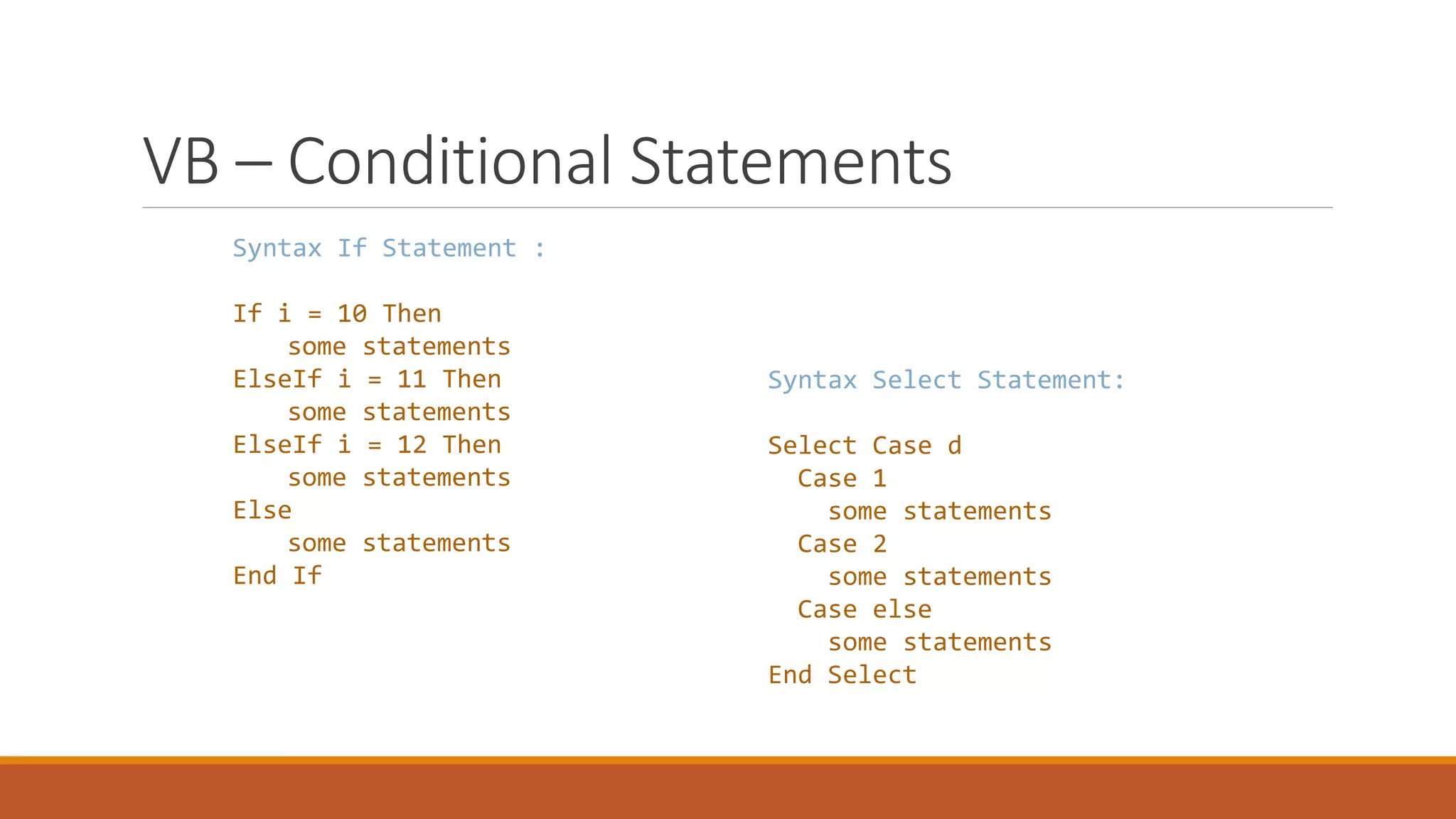 VB – Conditional Statements Syntax If Statement : If i = 10 Then some statements ElseIf i = 11 Then some statements ElseIf i = 12 Then some statements Else some statements End If Syntax Select Statement: Select Case d Case 1 some statements Case 2 some statements Case else some statements End Select 