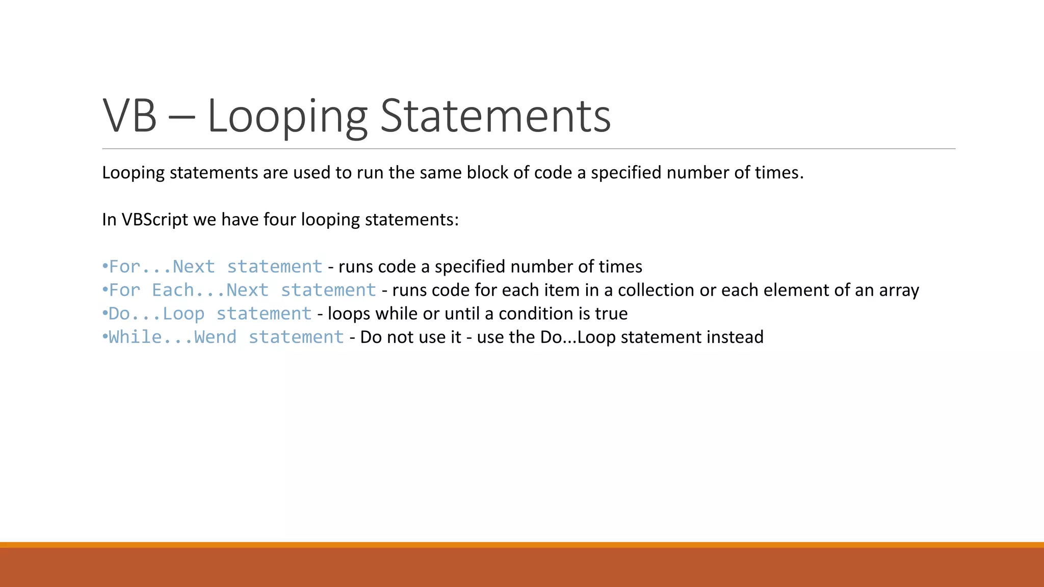 VB – Looping Statements Looping statements are used to run the same block of code a specified number of times. In VBScript we have four looping statements: •For...Next statement - runs code a specified number of times •For Each...Next statement - runs code for each item in a collection or each element of an array •Do...Loop statement - loops while or until a condition is true •While...Wend statement - Do not use it - use the Do...Loop statement instead 