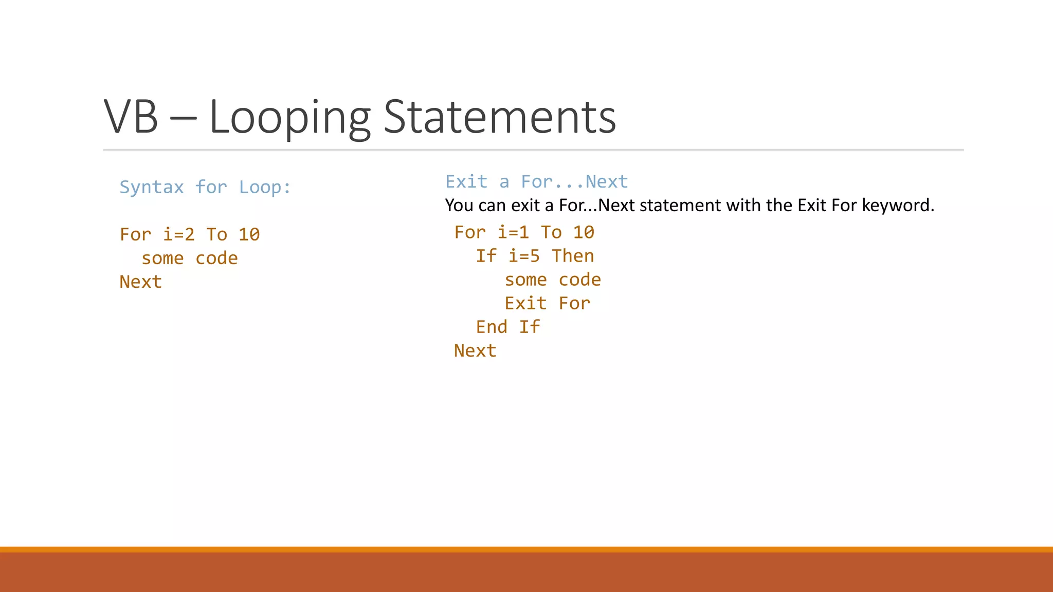 VB – Looping Statements Syntax for Loop: For i=2 To 10 some code Next Exit a For...Next You can exit a For...Next statement with the Exit For keyword. For i=1 To 10 If i=5 Then some code Exit For End If Next 