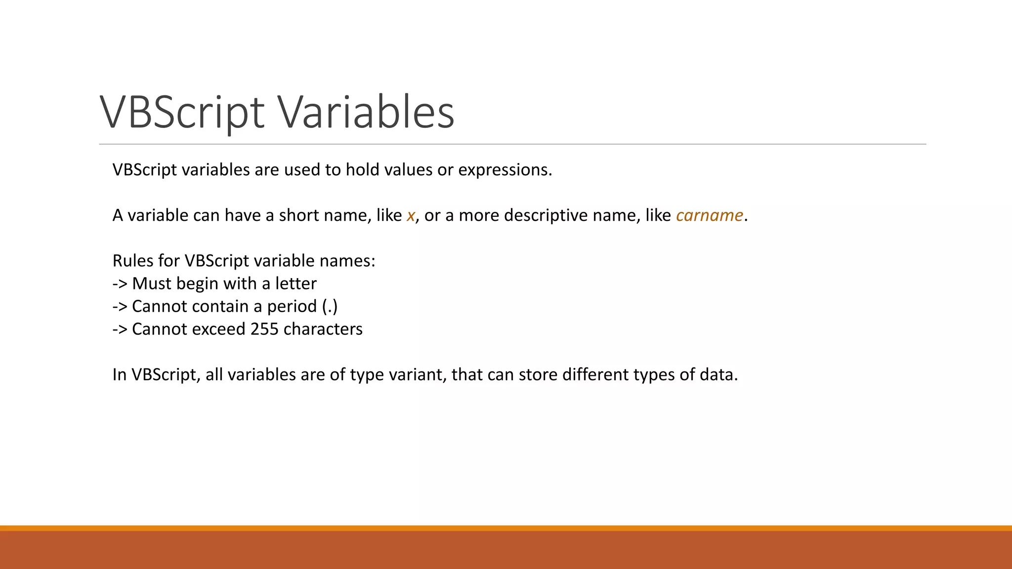 VBScript Variables VBScript variables are used to hold values or expressions. A variable can have a short name, like x, or a more descriptive name, like carname. Rules for VBScript variable names: -> Must begin with a letter -> Cannot contain a period (.) -> Cannot exceed 255 characters In VBScript, all variables are of type variant, that can store different types of data. 