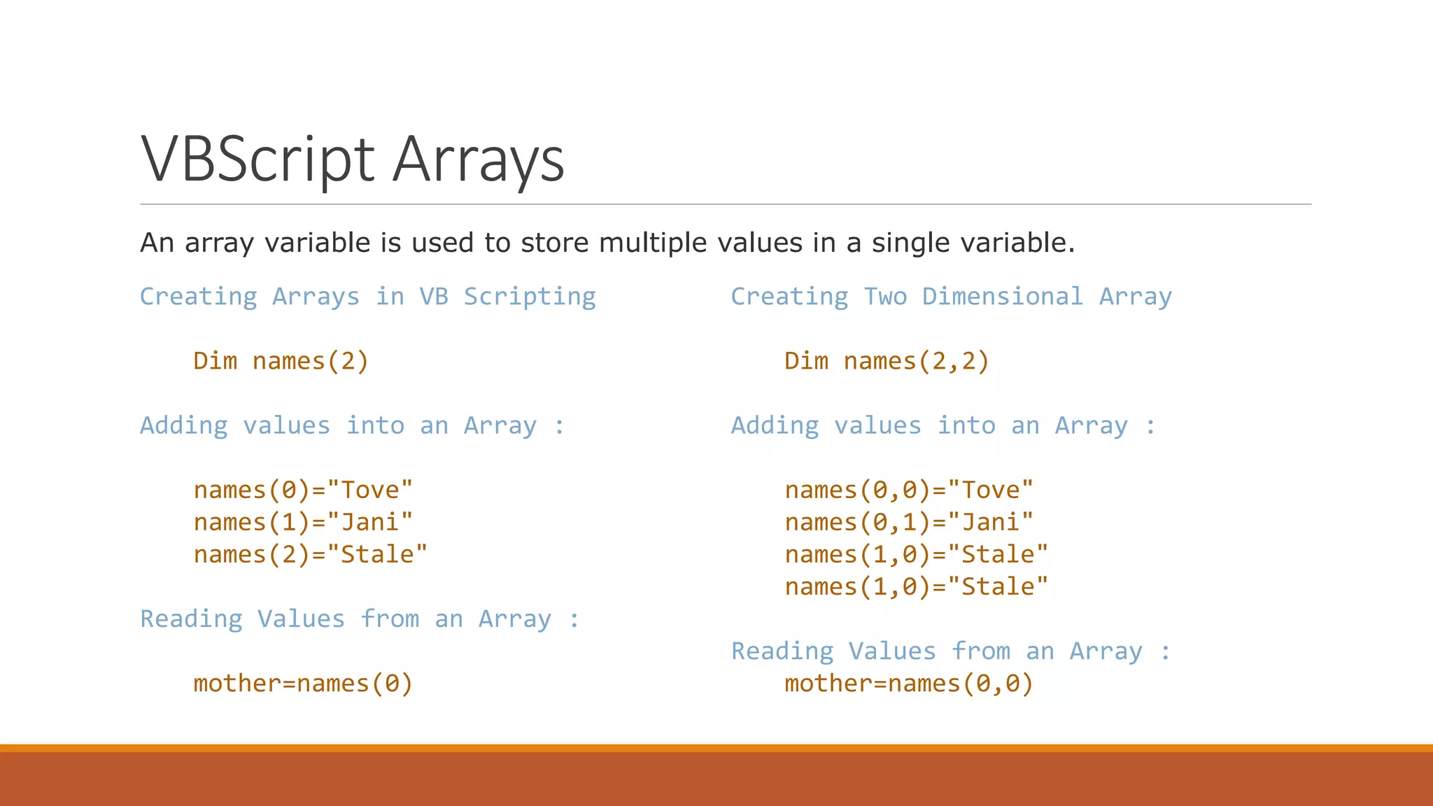 VBScript Arrays An array variable is used to store multiple values in a single variable. Creating Arrays in VB Scripting Dim names(2) Adding values into an Array : names(0)="Tove" names(1)="Jani" names(2)="Stale" Reading Values from an Array : mother=names(0) Creating Two Dimensional Array Dim names(2,2) Adding values into an Array : names(0,0)="Tove" names(0,1)="Jani" names(1,0)="Stale" names(1,0)="Stale" Reading Values from an Array : mother=names(0,0) 