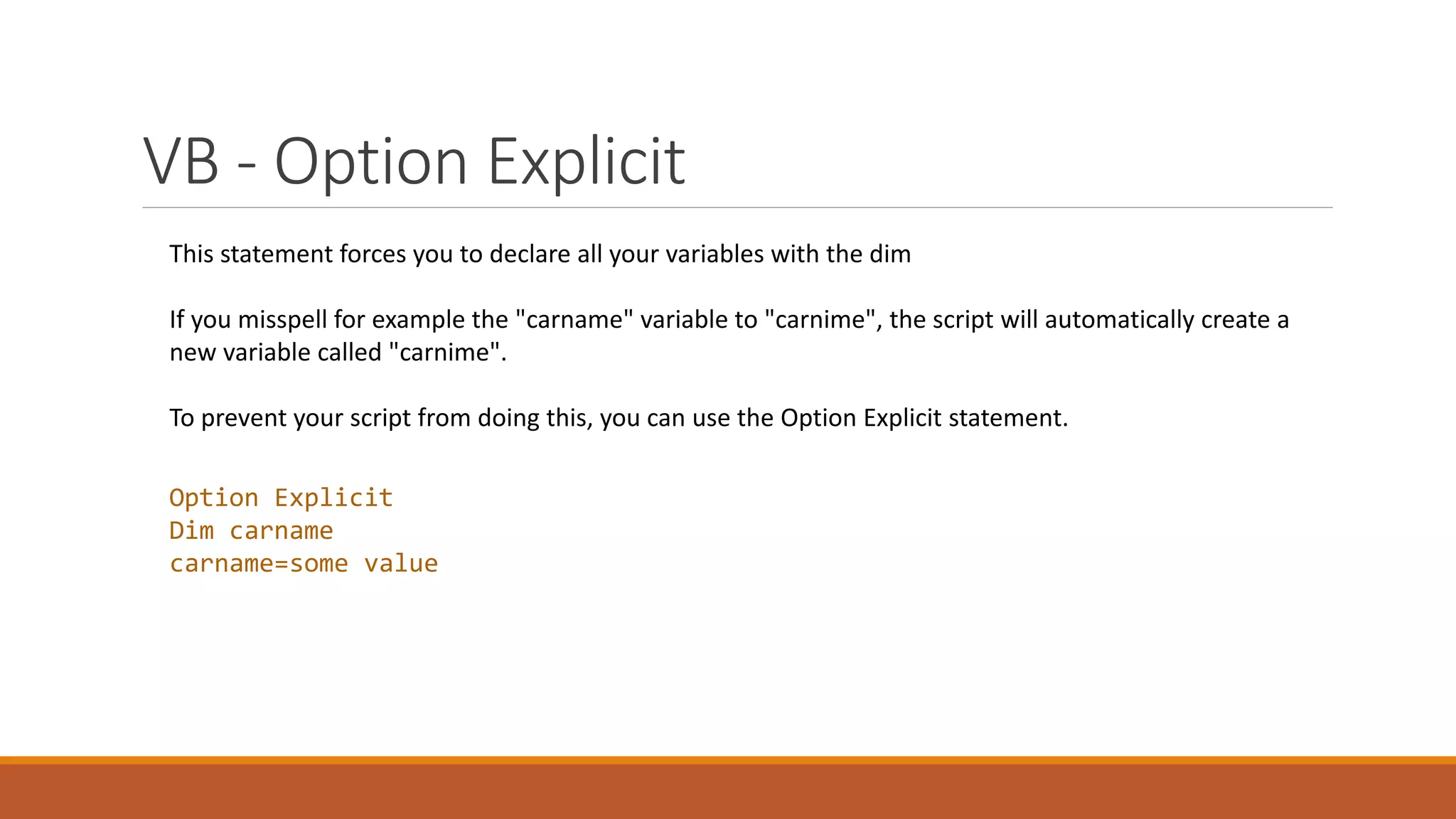 VB - Option Explicit Option Explicit Dim carname carname=some value This statement forces you to declare all your variables with the dim If you misspell for example the "carname" variable to "carnime", the script will automatically create a new variable called "carnime". To prevent your script from doing this, you can use the Option Explicit statement. 