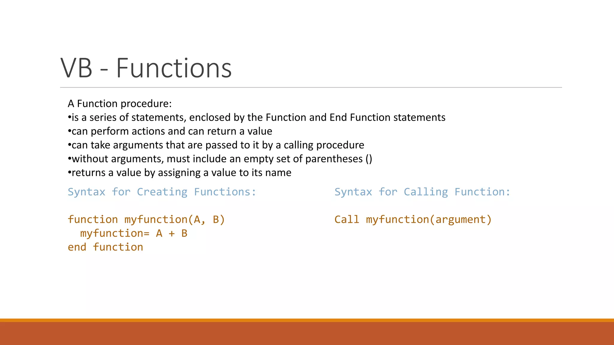 VB - Functions A Function procedure: •is a series of statements, enclosed by the Function and End Function statements •can perform actions and can return a value •can take arguments that are passed to it by a calling procedure •without arguments, must include an empty set of parentheses () •returns a value by assigning a value to its name Syntax for Creating Functions: function myfunction(A, B) myfunction= A + B end function Syntax for Calling Function: Call myfunction(argument) 