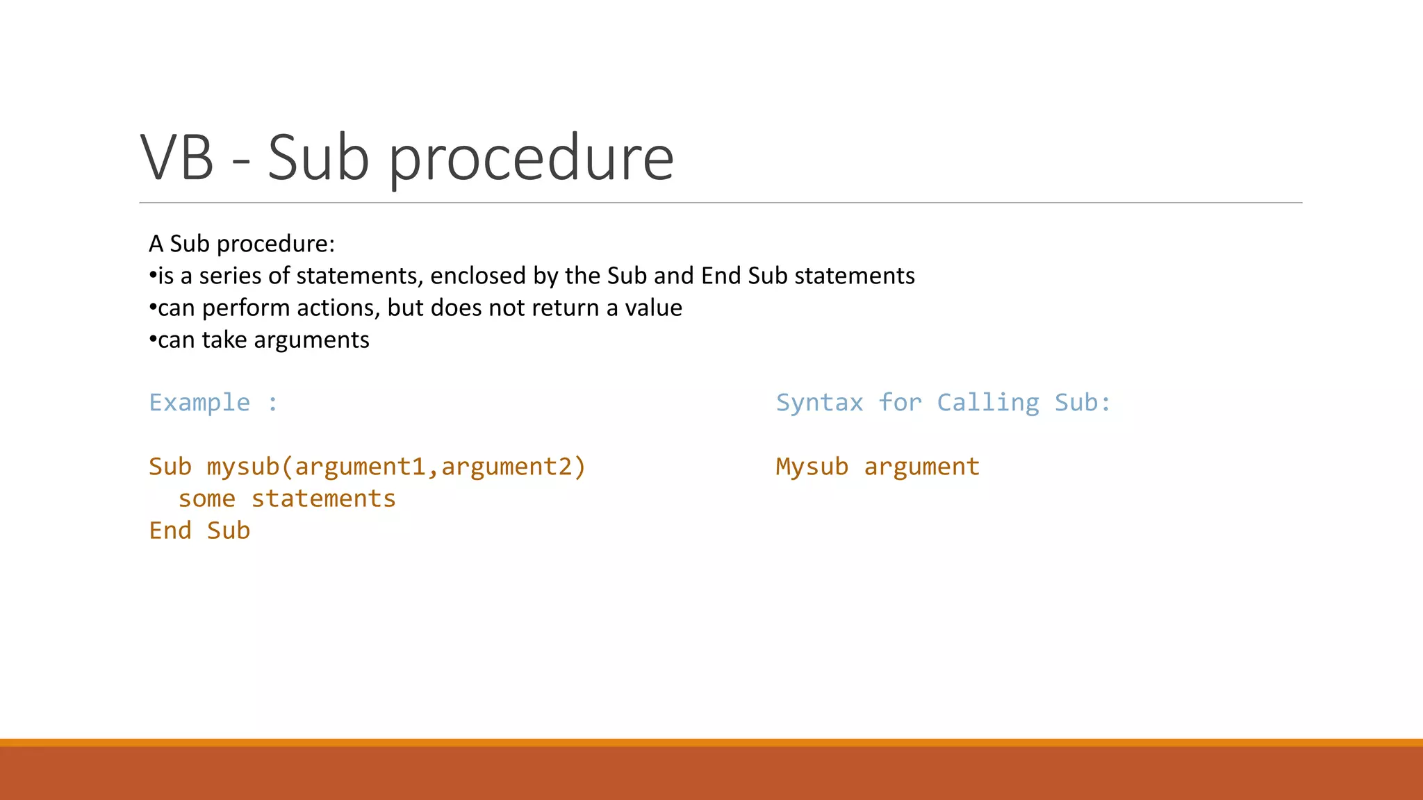 VB - Sub procedure A Sub procedure: •is a series of statements, enclosed by the Sub and End Sub statements •can perform actions, but does not return a value •can take arguments Example : Sub mysub(argument1,argument2) some statements End Sub Syntax for Calling Sub: Mysub argument 