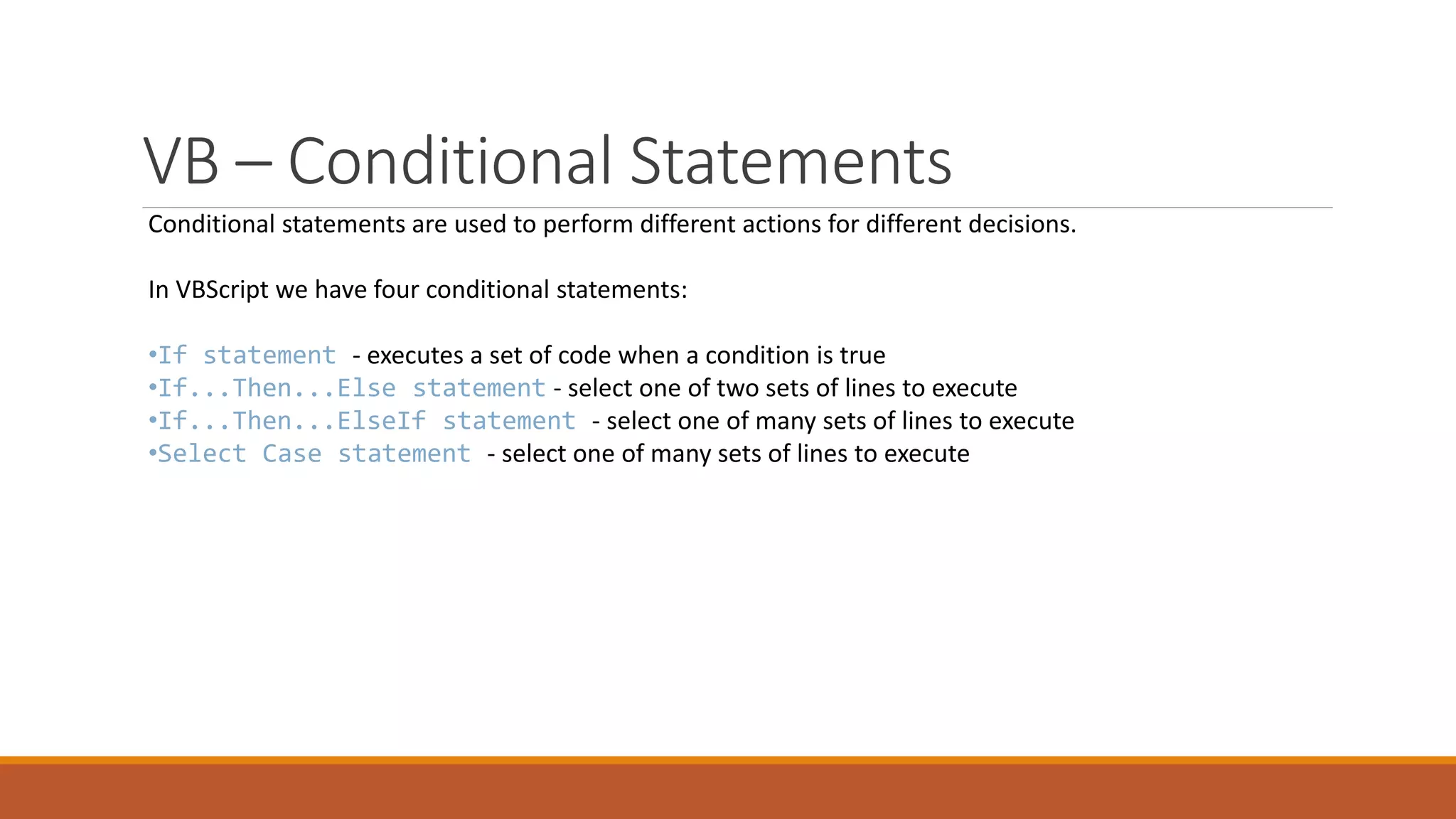 VB – Conditional Statements Conditional statements are used to perform different actions for different decisions. In VBScript we have four conditional statements: •If statement - executes a set of code when a condition is true •If...Then...Else statement - select one of two sets of lines to execute •If...Then...ElseIf statement - select one of many sets of lines to execute •Select Case statement - select one of many sets of lines to execute 
