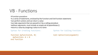 VB - Functions
A Function procedure:
•is a series of statements, enclosed by the Function and End Function statements
•can perform actions and can return a value
•can take arguments that are passed to it by a calling procedure
•without arguments, must include an empty set of parentheses ()
•returns a value by assigning a value to its name
Syntax for Creating Functions:
function myfunction(A, B)
myfunction= A + B
end function
Syntax for Calling Function:
Call myfunction(argument)
 