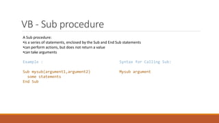 VB - Sub procedure
A Sub procedure:
•is a series of statements, enclosed by the Sub and End Sub statements
•can perform actions, but does not return a value
•can take arguments
Example :
Sub mysub(argument1,argument2)
some statements
End Sub
Syntax for Calling Sub:
Mysub argument
 