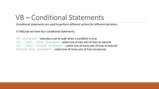 VB – Conditional Statements
Conditional statements are used to perform different actions for different decisions.
In VBScript we have four conditional statements:
•If statement - executes a set of code when a condition is true
•If...Then...Else statement - select one of two sets of lines to execute
•If...Then...ElseIf statement - select one of many sets of lines to execute
•Select Case statement - select one of many sets of lines to execute
 