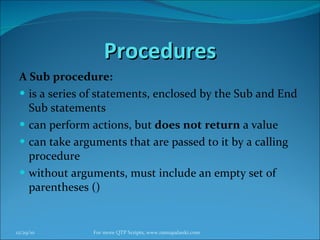 Procedures A Sub procedure: is a series of statements, enclosed by the Sub and End Sub statements  can perform actions, but  does not return  a value  can take arguments that are passed to it by a calling procedure  without arguments, must include an empty set of parentheses ()  12/29/10 For more QTP Scripts, www.ramupalanki.com 