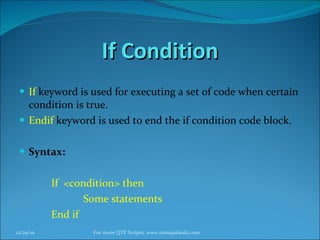 If Condition If   keyword is used for executing a set of code when certain condition is true. Endif   keyword is used to end the if condition code block. Syntax: If  <condition> then  Some statements End if 12/29/10 For more QTP Scripts, www.ramupalanki.com 