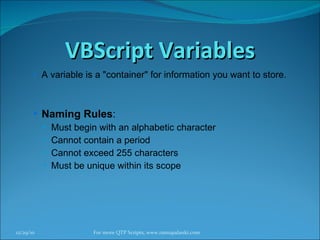 VBScript Variables A variable is a "container" for information you want to store.  Naming Rules : Must begin with an alphabetic character Cannot contain a period Cannot exceed 255 characters Must be unique within its scope 12/29/10 For more QTP Scripts, www.ramupalanki.com 