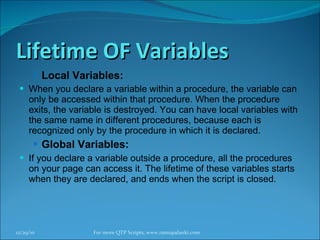 Lifetime OF Variables Local Variables: When you declare a variable within a procedure, the variable can only be accessed within that procedure. When the procedure exits, the variable is destroyed. You can have local variables with the same name in different procedures, because each is recognized only by the procedure in which it is declared. Global Variables: If you declare a variable outside a procedure, all the procedures on your page can access it. The lifetime of these variables starts when they are declared, and ends when the script is closed.  12/29/10 For more QTP Scripts, www.ramupalanki.com 