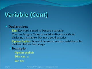 Variable (Cont) Declaration: Dim  Keyword is used to Declare a variable You can Assign a Value to variable directly (without declaring a variable). But not a good practice. Option Explicit  Keyword is used to restrict variables to be declared before their usage. Example: Option explicit Dim var_ x var_x=1 12/29/10 For more QTP Scripts, www.ramupalanki.com 