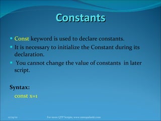 Constants Const  keyword is used to declare constants. It is necessary to initialize the Constant during its declaration. You cannot change the value of constants  in later script. Syntax: const x=1 12/29/10 For more QTP Scripts, www.ramupalanki.com 