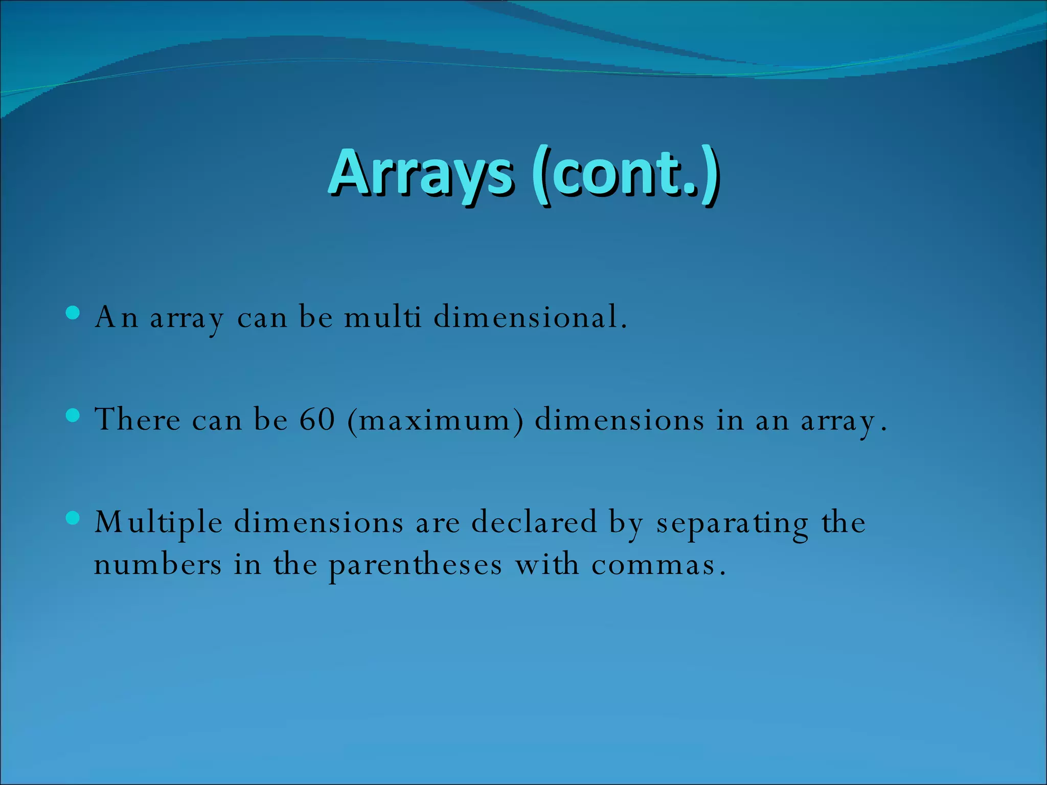 Arrays (cont.) An array can be multi dimensional. There can be 60 (maximum) dimensions in an array.  Multiple dimensions are declared by separating the numbers in the parentheses with commas. 