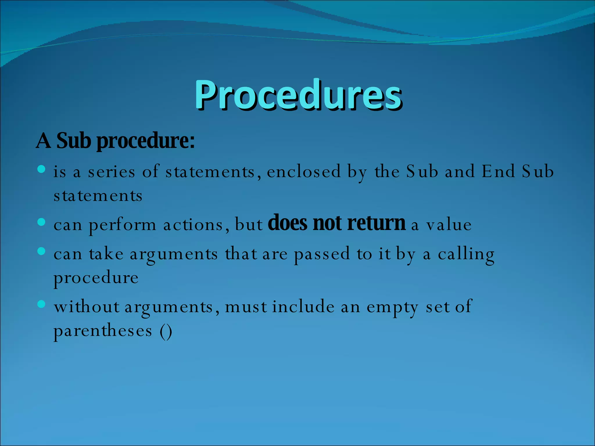 Procedures A Sub procedure: is a series of statements, enclosed by the Sub and End Sub statements  can perform actions, but  does not return  a value  can take arguments that are passed to it by a calling procedure  without arguments, must include an empty set of parentheses ()  