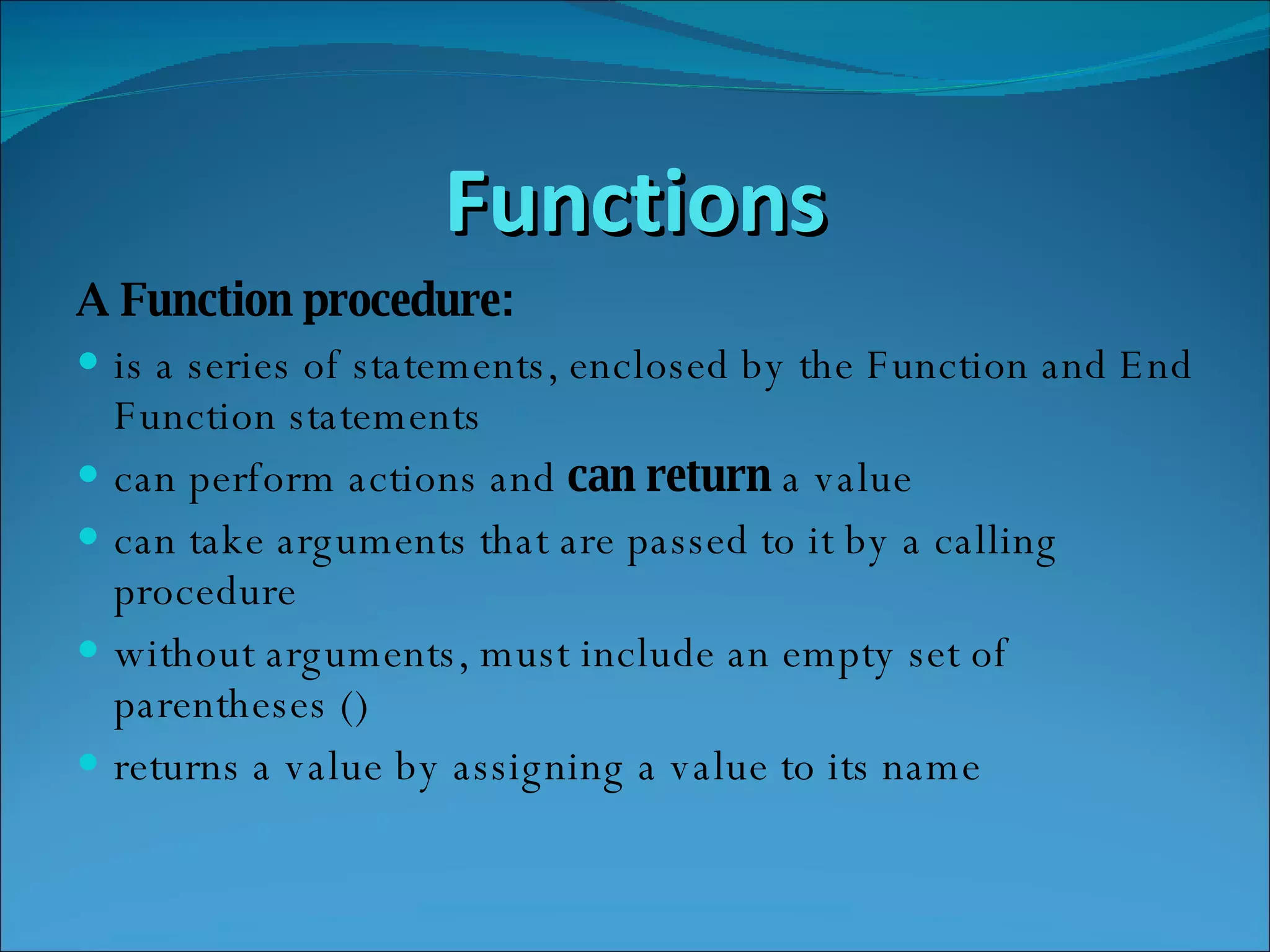 Functions A Function procedure: is a series of statements, enclosed by the Function and End Function statements  can perform actions and  can return  a value  can take arguments that are passed to it by a calling procedure  without arguments, must include an empty set of parentheses ()  returns a value by assigning a value to its name  