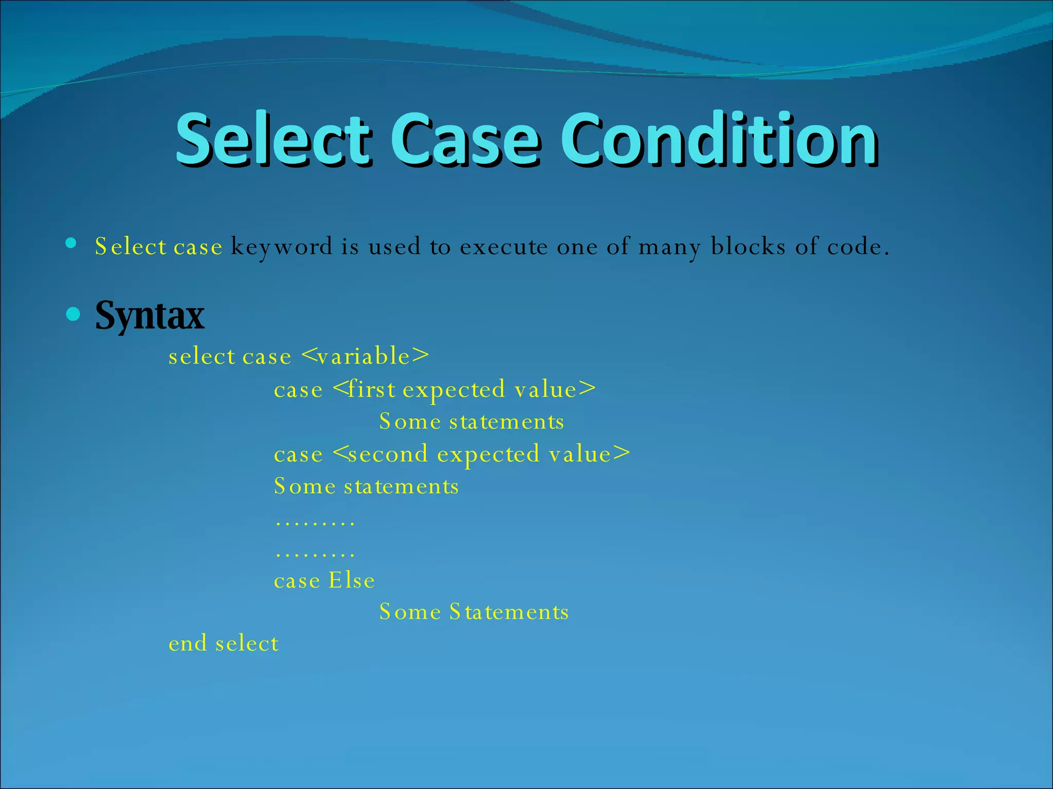Select Case Condition Select   case   keyword is used to execute one of many blocks of code. Syntax select case <variable> case <first expected value> Some statements case <second expected value> Some statements ……… ……… case Else  Some Statements end select 