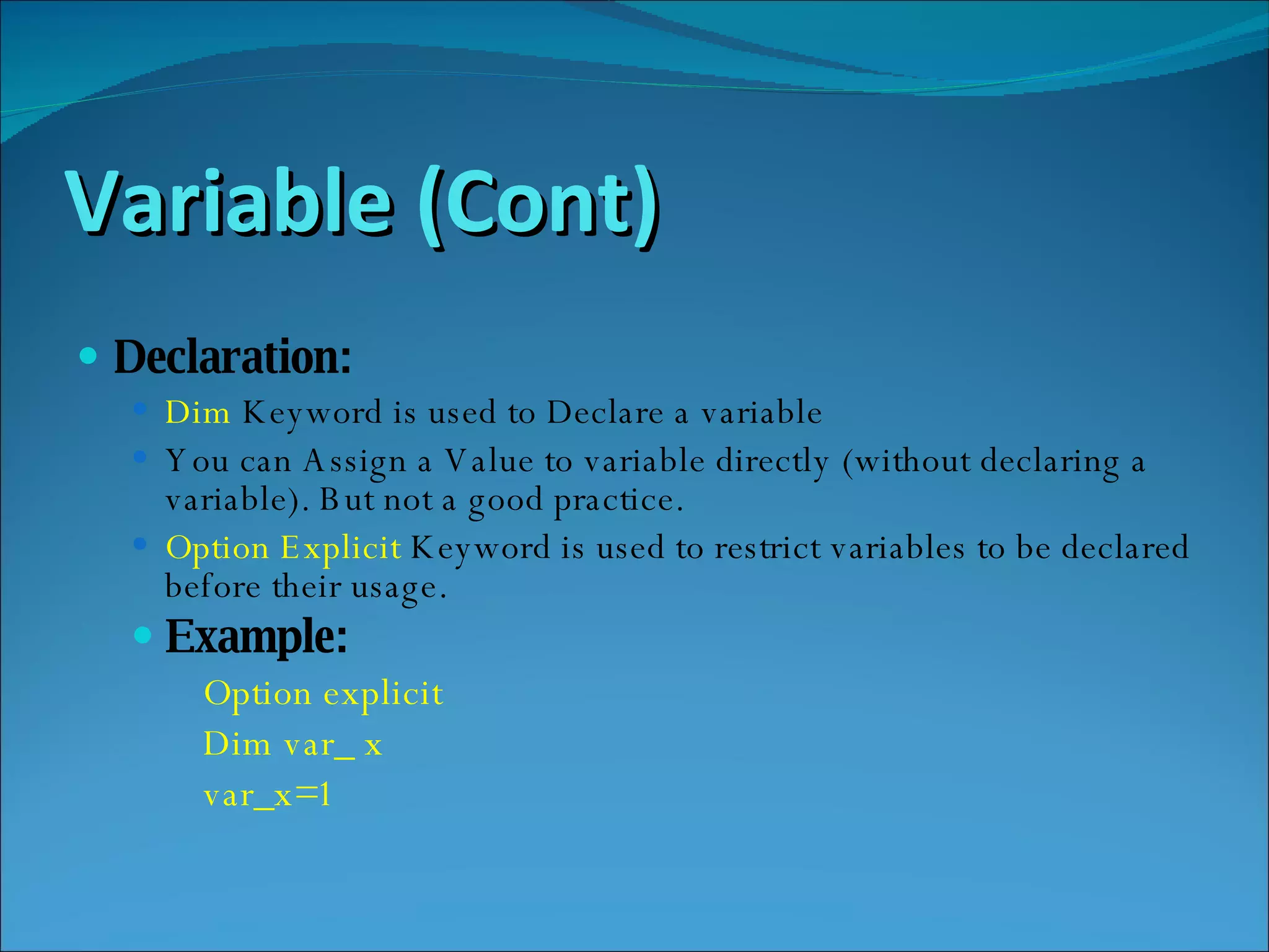 Variable (Cont) Declaration: Dim  Keyword is used to Declare a variable You can Assign a Value to variable directly (without declaring a variable). But not a good practice. Option Explicit  Keyword is used to restrict variables to be declared before their usage. Example: Option explicit Dim var_ x var_x=1 