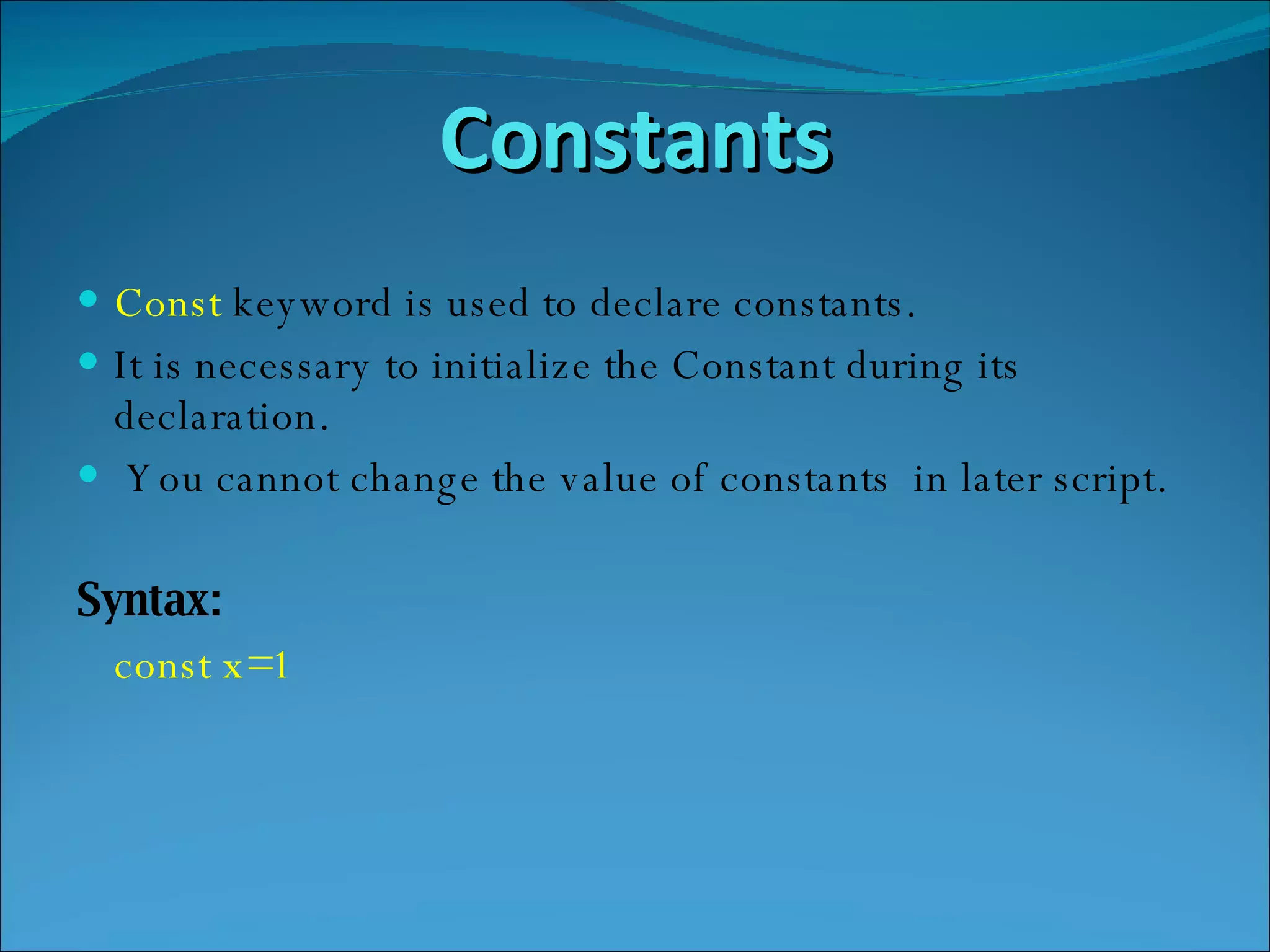 Constants Const  keyword is used to declare constants. It is necessary to initialize the Constant during its declaration. You cannot change the value of constants  in later script. Syntax: const x=1 