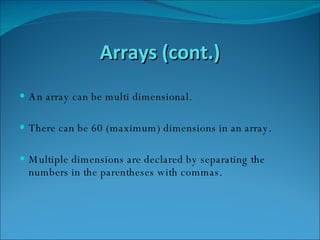 Arrays (cont.) An array can be multi dimensional. There can be 60 (maximum) dimensions in an array.  Multiple dimensions are declared by separating the numbers in the parentheses with commas. 