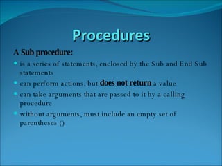 Procedures A Sub procedure: is a series of statements, enclosed by the Sub and End Sub statements  can perform actions, but  does not return  a value  can take arguments that are passed to it by a calling procedure  without arguments, must include an empty set of parentheses ()  