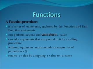 Functions A Function procedure: is a series of statements, enclosed by the Function and End Function statements  can perform actions and  can return  a value  can take arguments that are passed to it by a calling procedure  without arguments, must include an empty set of parentheses ()  returns a value by assigning a value to its name  