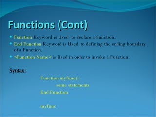 Functions (Cont) Function  Keyword is Used  to declare a Function. End Function  Keyword is Used  to defining the ending boundary of a Function. <Function Name>  is Used in order to invoke a Function. Syntax: Function myfunc()  some statements  End Function myfunc 