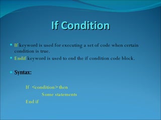 If Condition If   keyword is used for executing a set of code when certain condition is true. Endif   keyword is used to end the if condition code block. Syntax: If  <condition> then  Some statements End if 