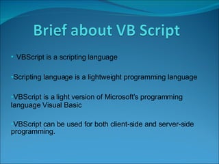 VBScript is a scripting language  Scripting language is a lightweight programming language  VBScript is a light version of Microsoft's programming language Visual Basic VBScript can be used for both client-side and server-side programming.  