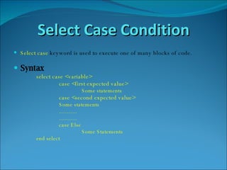Select Case Condition Select   case   keyword is used to execute one of many blocks of code. Syntax select case <variable> case <first expected value> Some statements case <second expected value> Some statements ……… ……… case Else  Some Statements end select 