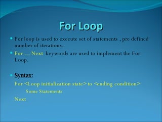 For Loop For loop is used to execute set of statements , pre defined number of iterations. For … Next  keywords are used to implement the For Loop. Syntax: For <Loop initialization state> to <ending condition> Some Statements Next 