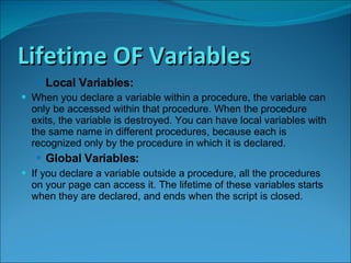 Lifetime OF Variables Local Variables: When you declare a variable within a procedure, the variable can only be accessed within that procedure. When the procedure exits, the variable is destroyed. You can have local variables with the same name in different procedures, because each is recognized only by the procedure in which it is declared. Global Variables: If you declare a variable outside a procedure, all the procedures on your page can access it. The lifetime of these variables starts when they are declared, and ends when the script is closed.  