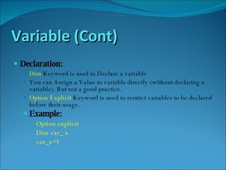 Variable (Cont) Declaration: Dim  Keyword is used to Declare a variable You can Assign a Value to variable directly (without declaring a variable). But not a good practice. Option Explicit  Keyword is used to restrict variables to be declared before their usage. Example: Option explicit Dim var_ x var_x=1 