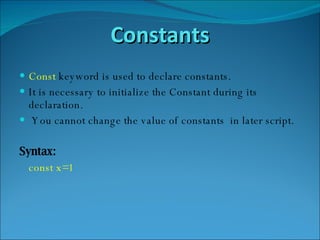 Constants Const  keyword is used to declare constants. It is necessary to initialize the Constant during its declaration. You cannot change the value of constants  in later script. Syntax: const x=1 
