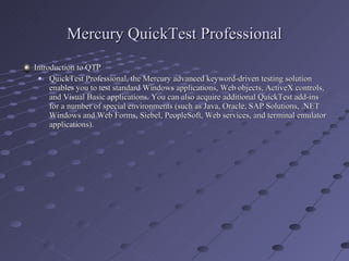 Mercury QuickTest Professional Introduction to QTP QuickTest Professional, the Mercury advanced keyword-driven testing solution enables you to test standard Windows applications, Web objects, ActiveX controls, and Visual Basic applications. You can also acquire additional QuickTest add-ins for a number of special environments (such as Java, Oracle, SAP Solutions, .NET Windows and Web Forms, Siebel, PeopleSoft, Web services, and terminal emulator applications). 