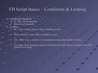 VB Script basics – Conditions & Looping Conditional Statements If...Then...Else statement  Select Case statement  Looping Do...Loop: Loops while or until a condition is true.  While...Wend: Loops while a condition is true.  For...Next: Uses a counter to run statements a specified number of times. For each...Next: Repeats a group of statements for each item in a collection or each element of an array.  