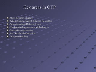 Key areas in QTP About the script structure Actions (Simple, Nested, External, Re-usable) Parameterization (Different Types) Checkpoints (Programmatic Methodology) Descriptive programming Adv. Synchronization points Exception Handling 