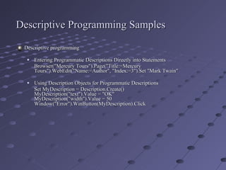 Descriptive Programming Samples Descriptive programming Entering Programmatic Descriptions Directly into Statements Browser("Mercury Tours").Page("Title:=Mercury Tours").WebEdit("Name:=Author", "Index:=3").Set "Mark Twain"  Using Description Objects for Programmatic Descriptions  Set MyDescription = Description.Create() MyDescription("text").Value = "OK" MyDescription("width").Value = 50 Window("Error").WinButton(MyDescription).Click   